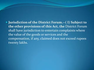  Jurisdiction of the District Forum.--( I) Subject to
 the other provisions of this Act, the District Forum
 shall have jurisdiction to entertain complaints where
 the value of the goods or services and the
 compensation, if any, claimed does not exceed rupees
 twenty lakhs.
 