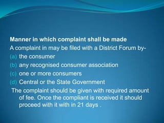 Manner in which complaint shall be made
A complaint in may be filed with a District Forum by-
(a) the consumer
(b) any recognised consumer association
(c) one or more consumers
(d) Central or the State Government
 The complaint should be given with required amount
    of fee. Once the compliant is received it should
    proceed with it with in 21 days .
 