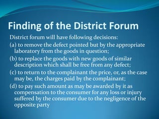 Finding of the District Forum
District forum will have following decisions:
(a) to remove the defect pointed but by the appropriate
  laboratory from the goods in question;
(b) to replace the goods with new goods of similar
  description which shall be free from any defect;
(c) to return to the complainant the price, or, as the case
  may be, the charges paid by the complainant;
(d) to pay such amount as may be awarded by it as
  compensation to the consumer for any loss or injury
  suffered by the consumer due to the negligence of the
  opposite party
 