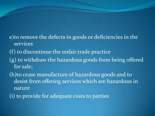 e)to remove the defects in goods or deficiencies in the
  services
(f) to discontinue the unfair trade practice
(g) to withdraw the hazardous goods from being offered
  for sale;
(h)to cease manufacture of hazardous goods and to
  desist from offering services which are hazardous in
  nature
(i) to provide for adequate costs to parties
 
