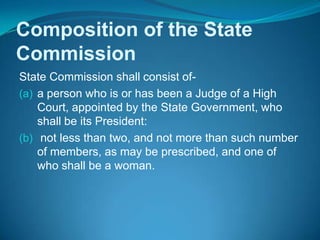 Composition of the State
Commission
State Commission shall consist of-
(a) a person who is or has been a Judge of a High
    Court, appointed by the State Government, who
    shall be its President:
(b) not less than two, and not more than such number
    of members, as may be prescribed, and one of
    who shall be a woman.
 
