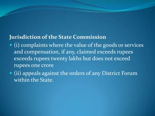 Jurisdiction of the State Commission
 (i) complaints where the value of the goods or services
  and compensation, if any, claimed exceeds rupees
  exceeds rupees twenty lakhs but does not exceed
  rupees one crore
 (ii) appeals against the orders of any District Forum
  within the State.
 