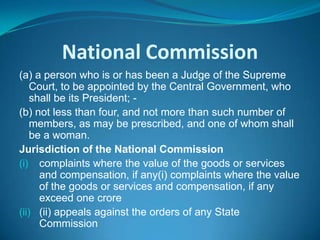 National Commission
(a) a person who is or has been a Judge of the Supreme
    Court, to be appointed by the Central Government, who
    shall be its President; -
(b) not less than four, and not more than such number of
    members, as may be prescribed, and one of whom shall
    be a woman.
Jurisdiction of the National Commission
(i) complaints where the value of the goods or services
      and compensation, if any(i) complaints where the value
      of the goods or services and compensation, if any
      exceed one crore
(ii) (ii) appeals against the orders of any State
      Commission
 
