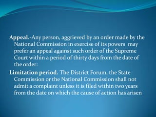 Appeal.-Any person, aggrieved by an order made by the
  National Commission in exercise of its powers may
  prefer an appeal against such order of the Supreme
  Court within a period of thirty days from the date of
  the order:
Limitation period. The District Forum, the State
  Commission or the National Commission shall not
  admit a complaint unless it is filed within two years
  from the date on which the cause of action has arisen
 