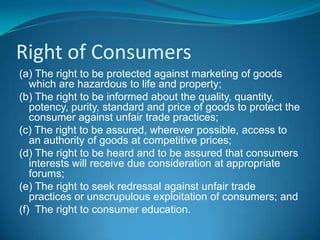 Right of Consumers
(a) The right to be protected against marketing of goods
   which are hazardous to life and property;
(b) The right to be informed about the quality, quantity,
   potency, purity, standard and price of goods to protect the
   consumer against unfair trade practices;
(c) The right to be assured, wherever possible, access to
   an authority of goods at competitive prices;
(d) The right to be heard and to be assured that consumers
   interests will receive due consideration at appropriate
   forums;
(e) The right to seek redressal against unfair trade
   practices or unscrupulous exploitation of consumers; and
(f) The right to consumer education.
 