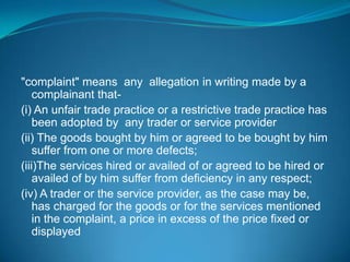 "complaint" means any allegation in writing made by a
    complainant that-
(i) An unfair trade practice or a restrictive trade practice has
    been adopted by any trader or service provider
(ii) The goods bought by him or agreed to be bought by him
    suffer from one or more defects;
(iii)The services hired or availed of or agreed to be hired or
    availed of by him suffer from deficiency in any respect;
(iv) A trader or the service provider, as the case may be,
    has charged for the goods or for the services mentioned
    in the complaint, a price in excess of the price fixed or
    displayed
 