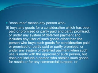  "consumer" means any person who-
(i) buys any goods for a consideration which has been
   paid or promised or partly paid and partly promised,
   or under any system of deferred payment and
   includes any user of such goods other than the
   person who buys such goods for consideration paid
   or promised or partly paid or partly promised, or
   under any system of deferred payment when such
   use is made with the approval of such person, but
   does not include a person who obtains such goods
   for resale or for any commercial purpose; or
 