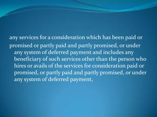 any services for a consideration which has been paid or
promised or partly paid and partly promised, or under
  any system of deferred payment and includes any
  beneficiary of such services other than the person who
  hires or avails of the services for consideration paid or
  promised, or partly paid and partly promised, or under
  any system of deferred payment,
 