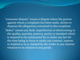 "consumer dispute" means a dispute where the person
  against whom a complaint has been made, denies or
  disputes the allegations contained in the complaint
"defect" means any fault, imperfection or shortcoming in
  the quality, quantity, potency, purity or standard which
  is required to be maintained by or under any law for
  the time being in force or under any contract, express
  or implied or as is claimed by the trader in any manner
  whatsoever in relation to any goods;
 