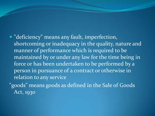  "deficiency" means any fault, imperfection,
  shortcoming or inadequacy in the quality, nature and
  manner of performance which is required to be
  maintained by or under any law for the time being in
  force or has been undertaken to be performed by a
  person in pursuance of a contract or otherwise in
  relation to any service
"goods" means goods as defined in the Sale of Goods
  Act, 1930
 