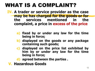 12
WHAT IS A COMPLAINT?
IV. A trader or service provider as the case
may be has charged for the goods or for
the services mentioned in the
complaint, a price in excess of the price
a) fixed by or under any law for the time
being in force;
b) displayed on the goods or any package
containing such goods;
c) displayed on the price list exhibited by
him by or under any law for the time
being in force;
d) agreed between the parties .
V. Hazardous Goods
 