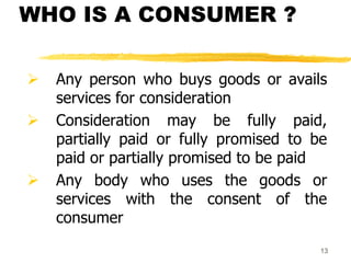 13
WHO IS A CONSUMER ?
 Any person who buys goods or avails
services for consideration
 Consideration may be fully paid,
partially paid or fully promised to be
paid or partially promised to be paid
 Any body who uses the goods or
services with the consent of the
consumer
 