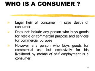 14
WHO IS A CONSUMER ?
 Legal heir of consumer in case death of
consumer
 Does not include any person who buys goods
for resale or commercial purpose and services
for commercial purpose
 However any person who buys goods for
commercial use but exclusively for his
livelihood by means of self employment is a
consumer.
 
