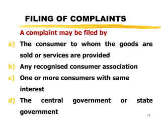 15
FILING OF COMPLAINTS
A complaint may be filed by
a) The consumer to whom the goods are
sold or services are provided
b) Any recognised consumer association
c) One or more consumers with same
interest
d) The central government or state
government
 