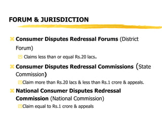 FORUM & JURISDICTION
 Consumer Disputes Redressal Forums (District
Forum)
 Claims less than or equal Rs.20 lacs.
 Consumer Disputes Redressal Commissions (State
Commission)
Claim more than Rs.20 lacs & less than Rs.1 crore & appeals.
 National Consumer Disputes Redressal
Commission (National Commission)
Claim equal to Rs.1 crore & appeals
 
