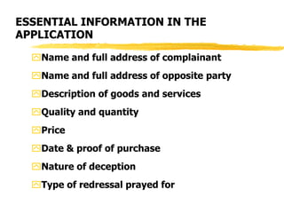 ESSENTIAL INFORMATION IN THE
APPLICATION
Name and full address of complainant
Name and full address of opposite party
Description of goods and services
Quality and quantity
Price
Date & proof of purchase
Nature of deception
Type of redressal prayed for
 