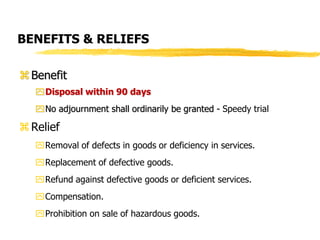 BENEFITS & RELIEFS
Benefit
Disposal within 90 days
No adjournment shall ordinarily be granted - Speedy trial
Relief
Removal of defects in goods or deficiency in services.
Replacement of defective goods.
Refund against defective goods or deficient services.
Compensation.
Prohibition on sale of hazardous goods.
 