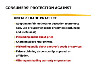 UNFAIR TRADE PRACTICE
Adopting unfair methods or deception to promote
sale, use or supply of goods or services (incl. need
and usefulness)
Misleading public about price
Charging above MRP printed.
Misleading public about another’s goods or services.
Falsely claiming a sponsorship, approval or
affiliation.
Offering misleading warranty or guarantee.
CONSUMERS’ PROTECTION AGAINST
 