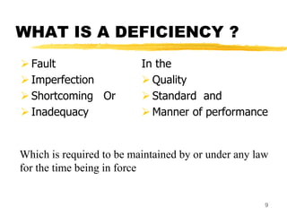 9
WHAT IS A DEFICIENCY ?
 Fault
 Imperfection
 Shortcoming Or
 Inadequacy
In the
 Quality
 Standard and
 Manner of performance
Which is required to be maintained by or under any law
for the time being in force
 