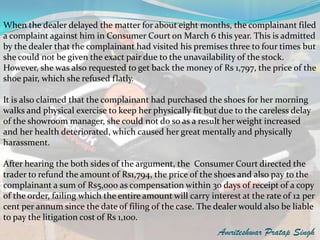 When the dealer delayed the matter for about eight months, the complainant filed
a complaint against him in Consumer Court on March 6 this year. This is admitted
by the dealer that the complainant had visited his premises three to four times but
she could not be given the exact pair due to the unavailability of the stock.
However, she was also requested to get back the money of Rs 1,797, the price of the
shoe pair, which she refused flatly.

It is also claimed that the complainant had purchased the shoes for her morning
walks and physical exercise to keep her physically fit but due to the careless delay
of the showroom manager, she could not do so as a result her weight increased
and her health deteriorated, which caused her great mentally and physically
harassment.

After hearing the both sides of the argument, the Consumer Court directed the
trader to refund the amount of Rs1,794, the price of the shoes and also pay to the
complainant a sum of Rs5,000 as compensation within 30 days of receipt of a copy
of the order, failing which the entire amount will carry interest at the rate of 12 per
cent per annum since the date of filing of the case. The dealer would also be liable
to pay the litigation cost of Rs 1,100.
                                                           Amriteshwar Pratap Singh
 