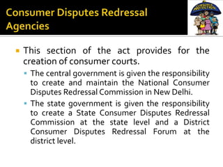    This section of the act provides for the
    creation of consumer courts.
     The central government is given the responsibility
      to create and maintain the National Consumer
      Disputes Redressal Commission in New Delhi.
     The state government is given the responsibility
      to create a State Consumer Disputes Redressal
      Commission at the state level and a District
      Consumer Disputes Redressal Forum at the
      district level.
 