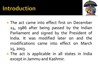    The act came into effect first on December
    24, 1986 after being passed by the Indian
    Parliament and signed by the President of
    India. It was modified later on and the
    modifications came into effect on March
    15, 2003.
   The act is applicable in all states in India
    except in Jammu and Kashmir.
 