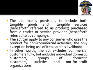   The act makes provisions to include both
    tangible goods and intangible services
    (henceforth referred to as product) purchased
    from a trader or service provider (henceforth
    referred to as company).
   The act can apply to any consumer who uses the
    product for non-commercial activities, the only
    exception being use of it to earn his livelihood.
   In other words, the act excludes commercial
    customers fully, but includes individual domestic
    customers,        groups        of        domestic
    customers,      societies    and     not-for-profit
    organizations.
 
