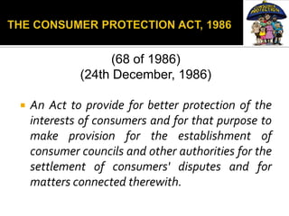 (68 of 1986)
             (24th December, 1986)

   An Act to provide for better protection of the
    interests of consumers and for that purpose to
    make provision for the establishment of
    consumer councils and other authorities for the
    settlement of consumers' disputes and for
    matters connected therewith.
 