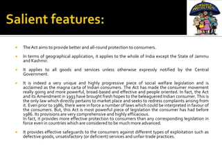    The Act aims to provide better and all-round protection to consumers.
   In terms of geographical application, it applies to the whole of India except the State of Jammu
    and Kashmir.
   It applies to all goods and services unless otherwise expressly notified by the Central
    Government.
   It is indeed a very unique and highly progressive piece of social welfare legislation and is
    acclaimed as the magna carta of Indian consumers. The Act has made the consumer movement
    really going and more powerful, broad-based and effective and people oriented. In fact, the Act
    and its Amendment in 1993 have brought fresh hopes to the beleaguered Indian consumer. This is
    the only law which directly pertains to market place and seeks to redress complaints arising from
    it. Even prior to 1986, there were in force a number of laws which could be interpreted in favour of
    the consumers. But, this Act is most powerful piece of legislation the consumer has had before
    1986. Its provisions are very comprehensive and highly efficacious.
    In fact, it provides more effective protection to consumers than any corresponding legislation in
    force even in countries which are considered to be much more advanced.
   It provides effective safeguards to the consumers against different types of exploitation such as
    defective goods, unsatisfactory (or deficient) services and unfair trade practices.
 