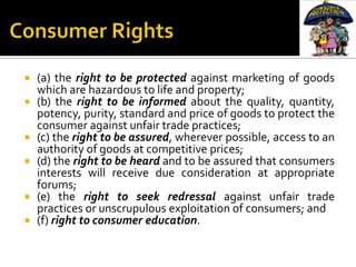    (a) the right to be protected against marketing of goods
    which are hazardous to life and property;
   (b) the right to be informed about the quality, quantity,
    potency, purity, standard and price of goods to protect the
    consumer against unfair trade practices;
   (c) the right to be assured, wherever possible, access to an
    authority of goods at competitive prices;
   (d) the right to be heard and to be assured that consumers
    interests will receive due consideration at appropriate
    forums;
   (e) the right to seek redressal against unfair trade
    practices or unscrupulous exploitation of consumers; and
   (f) right to consumer education.
 