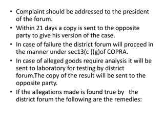 • Complaint should be addressed to the president
  of the forum.
• Within 21 days a copy is sent to the opposite
  party to give his version of the case.
• In case of failure the district forum will proceed in
  the manner under sec13(c )(g)of COPRA.
• In case of alleged goods require analysis it will be
  sent to laboratory for testing by district
  forum.The copy of the result will be sent to the
  opposite party.
• If the allegations made is found true by the
  district forum the following are the remedies:
 