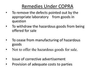 Remedies Under COPRA
•   To remove the defects pointed out by the
    appropriate laboratory from goods in
    question
•   To withdraw the hazardous goods from being
    offered for sale

•   To cease from manufacturing of hazardous
    goods
•   Not to offer the hazardous goods for sale.

•   Issue of corrective advertisement
•   Provision of adequate costs to parties
 