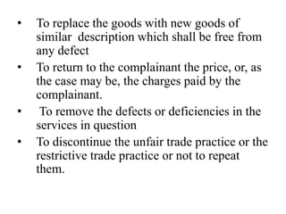•   To replace the goods with new goods of
    similar description which shall be free from
    any defect
•   To return to the complainant the price, or, as
    the case may be, the charges paid by the
    complainant.
•    To remove the defects or deficiencies in the
    services in question
•   To discontinue the unfair trade practice or the
    restrictive trade practice or not to repeat
    them.
 