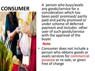 A person who buys/avails
CONSUMER     any goods/service for a
             consideration which has
             been paid/ promised/ partly
             paid and partly promised or
             under scheme of deferred
             payment and includes other
             user of such goods/service
             with the approval of the
             buyer.
              Note
           • Consumer does not include a
             person who obtains goods or
             avails services for commercial
             purpose or re-sale, or given
             free of charge
 