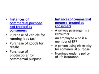 • Instances of              • Instances of commercial
  commercial purpose          purpose treated as
  not treated as              consumers
  consumers                 • A railway passenger is a
• Purchase of vehicle for     consumer
  running it as taxi        • An employee who is a
                              member of EPF
• Purchase of goods for
  resale                    • A person using electricity
                              for commercial purpose
• Purchase of               • Nominee under a policy
  photocopier for             of life insurance.
  commercial purpose
 