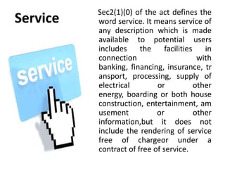 Sec2(1)(0) of the act defines the
Service   word service. It means service of
          any description which is made
          available to potential users
          includes     the     facilities    in
          connection                       with
          banking, financing, insurance, tr
          ansport, processing, supply of
          electrical        or            other
          energy, boarding or both house
          construction, entertainment, am
          usement           or            other
          information,but it does not
          include the rendering of service
          free of chargeor under a
          contract of free of service.
 