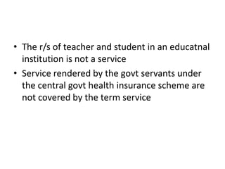 • The r/s of teacher and student in an educatnal
  institution is not a service
• Service rendered by the govt servants under
  the central govt health insurance scheme are
  not covered by the term service
 