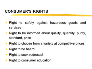 CONSUMER'S RIGHTS
• Right to safety against hazardous goods andRight to safety against hazardous goods and
servicesservices
• Right to be informed about quality, quantity, purity,Right to be informed about quality, quantity, purity,
standard, pricestandard, price
• Right to choose from a variety at competitive pricesRight to choose from a variety at competitive prices
• Right to be heardRight to be heard
• Right to seek redressalRight to seek redressal
• Right to consumer educationRight to consumer education
 