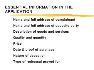 ESSENTIAL INFORMATION IN THE
APPLICATION
Name and full address of complainant
Name and full address of opposite party
Description of goods and services
Quality and quantity
Price
Date & proof of purchase
Nature of deception
Type of redressal prayed for
 