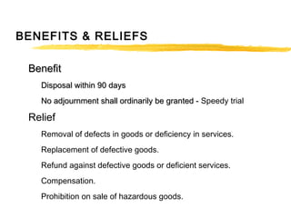 BENEFITS & RELIEFS
BenefitBenefit
Disposal within 90 daysDisposal within 90 days
No adjournment shall ordinarily be granted -No adjournment shall ordinarily be granted - Speedy trial
Relief
Removal of defects in goods or deficiency in services.
Replacement of defective goods.
Refund against defective goods or deficient services.
Compensation.
Prohibition on sale of hazardous goods.
 