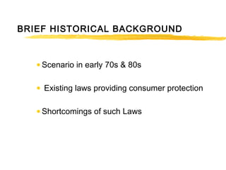 BRIEF HISTORICAL BACKGROUND
• Scenario in early 70s & 80s
• Existing laws providing consumer protection
• Shortcomings of such Laws
 