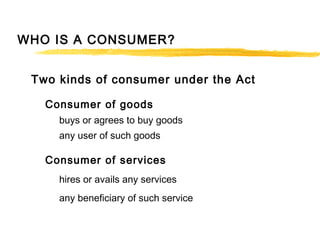 WHO IS A CONSUMER?
Two kinds of consumer under the Act
Consumer of goods
buys or agrees to buy goods
any user of such goods
Consumer of services
hires or avails any services
any beneficiary of such service
 