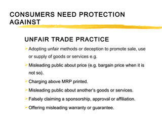 UNFAIR TRADE PRACTICE
Adopting unfair methods or deception to promote sale, use
or supply of goods or services e.g.
 Misleading public about price (e.g. bargain price when it isMisleading public about price (e.g. bargain price when it is
not so).not so).
 Charging above MRP printed.Charging above MRP printed.
 Misleading public about another’s goods or services.Misleading public about another’s goods or services.
 Falsely claiming a sponsorship, approval or affiliation.Falsely claiming a sponsorship, approval or affiliation.
 Offering misleading warranty or guarantee.Offering misleading warranty or guarantee.
CONSUMERS NEED PROTECTION
AGAINST
 
