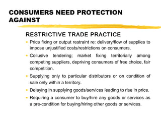 CONSUMERS NEED PROTECTION
AGAINST
RESTRICTIVE TRADE PRACTICE
• Price fixing or output restraint re: delivery/flow of supplies to
impose unjustified costs/restrictions on consumers.
• Collusive tendering; market fixing territorially among
competing suppliers, depriving consumers of free choice, fair
competition.
• Supplying only to particular distributors or on condition of
sale only within a territory.
• Delaying in supplying goods/services leading to rise in price.
• Requiring a consumer to buy/hire any goods or services as
a pre-condition for buying/hiring other goods or services.
 