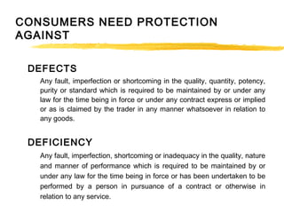 CONSUMERS NEED PROTECTION
AGAINST
DEFECTS
Any fault, imperfection or shortcoming in the quality, quantity, potency,
purity or standard which is required to be maintained by or under any
law for the time being in force or under any contract express or implied
or as is claimed by the trader in any manner whatsoever in relation to
any goods.
DEFICIENCY
Any fault, imperfection, shortcoming or inadequacy in the quality, nature
and manner of performance which is required to be maintained by or
under any law for the time being in force or has been undertaken to be
performed by a person in pursuance of a contract or otherwise in
relation to any service.
 