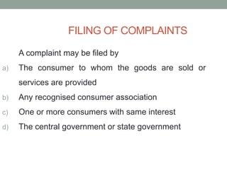 FILING OF COMPLAINTS
A complaint may be filed by
a) The consumer to whom the goods are sold or
services are provided
b) Any recognised consumer association
c) One or more consumers with same interest
d) The central government or state government
 