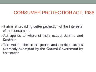 CONSUMER PROTECTION ACT, 1986
It aims at providing better protection of the interests
of the consumers.
Act applies to whole of India except Jammu and
Kashmir.
The Act applies to all goods and services unless
expressly exempted by the Central Government by
notification.
 