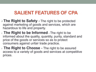 SALIENT FEATURES OF CPA
The Right to Safety - The right to be protected
against marketing of goods and services, which are
hazardous to life and property.
 The Right to be Informed - The right to be
informed about the quality, quantity, purity, standard and
price of the goods or services so as to protect
consumers against unfair trade practice.
 The Right to Choose - The right to be assured
access to a variety of goods and services at competitive
prices.
 