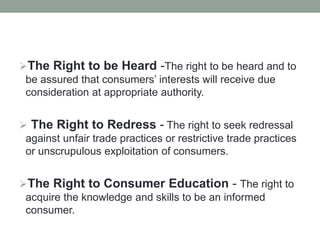 The Right to be Heard -The right to be heard and to
be assured that consumers’ interests will receive due
consideration at appropriate authority.
 The Right to Redress - The right to seek redressal
against unfair trade practices or restrictive trade practices
or unscrupulous exploitation of consumers.
The Right to Consumer Education - The right to
acquire the knowledge and skills to be an informed
consumer.
 