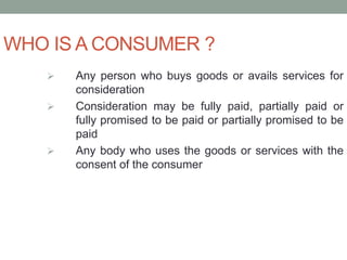 WHO IS A CONSUMER ?
 Any person who buys goods or avails services for
consideration
 Consideration may be fully paid, partially paid or
fully promised to be paid or partially promised to be
paid
 Any body who uses the goods or services with the
consent of the consumer
 